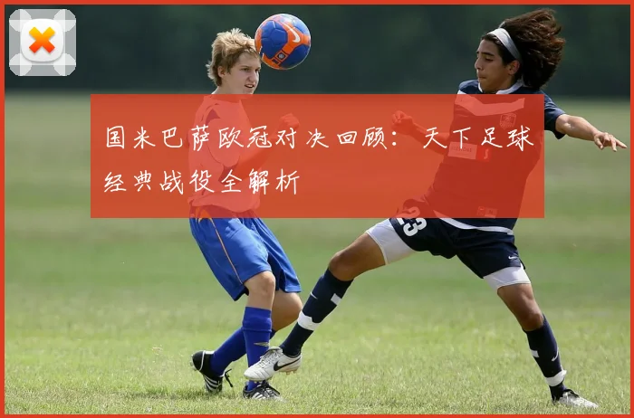 国米巴萨欧冠对决回顾：天下足球经典战役全解析