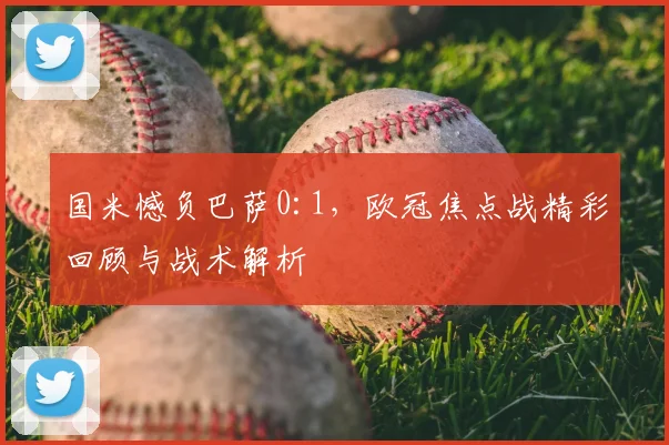 国米憾负巴萨0:1，欧冠焦点战精彩回顾与战术解析