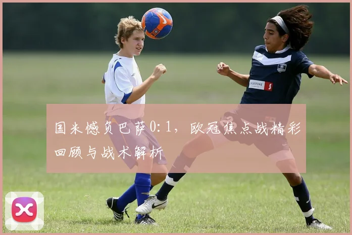 国米憾负巴萨0:1，欧冠焦点战精彩回顾与战术解析