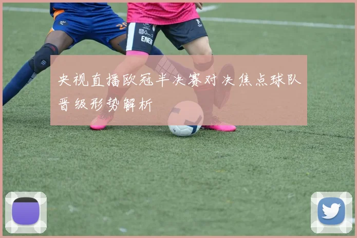 央视直播欧冠半决赛对决焦点球队晋级形势解析