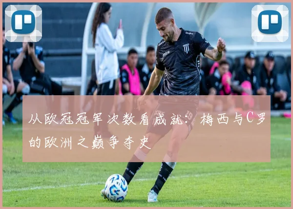 从欧冠冠军次数看成就：梅西与C罗的欧洲之巅争夺史
