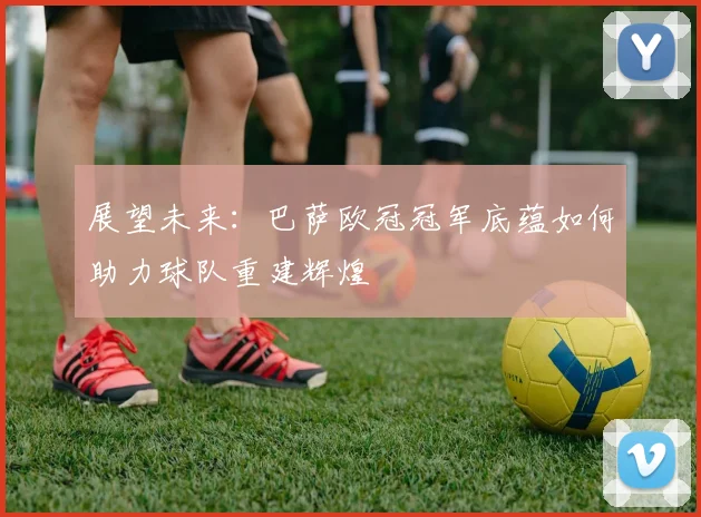 展望未来：巴萨欧冠冠军底蕴如何助力球队重建辉煌