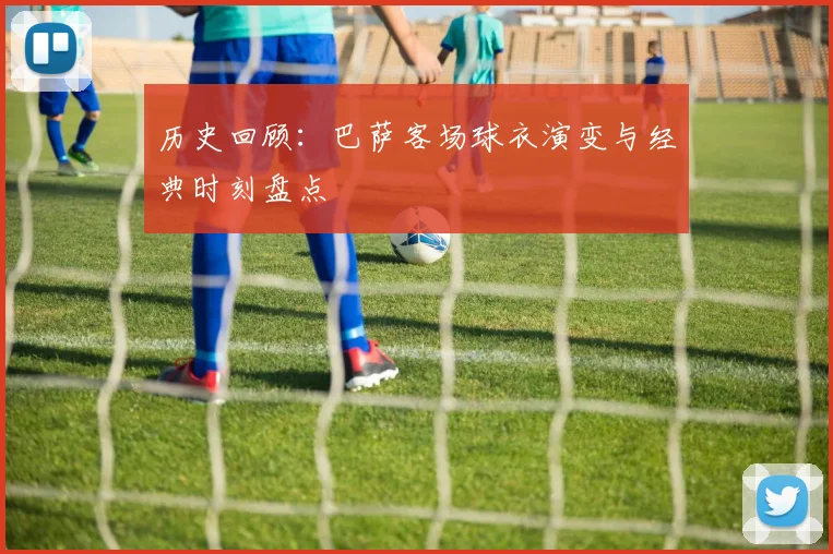 历史回顾：巴萨客场球衣演变与经典时刻盘点