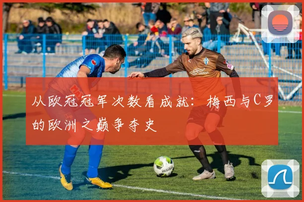 从欧冠冠军次数看成就：梅西与C罗的欧洲之巅争夺史